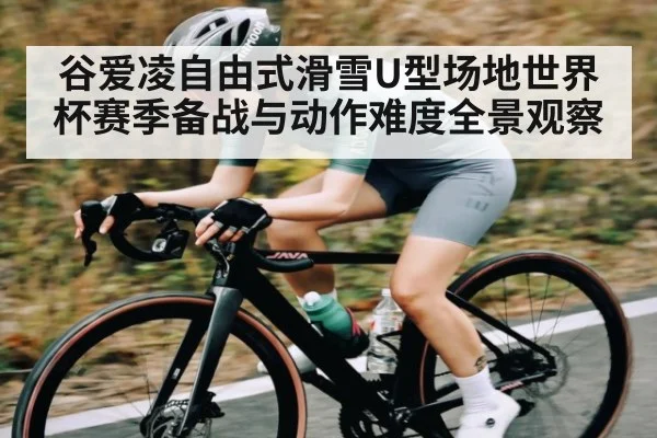 谷爱凌自由式滑雪U型场地世界杯赛季备战与动作难度全景观察