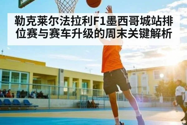 勒克莱尔法拉利F1墨西哥城站排位赛与赛车升级的周末关键解析