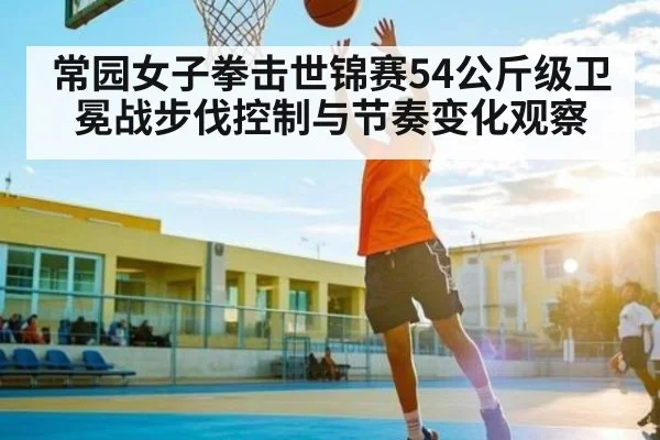 常园女子拳击世锦赛54公斤级卫冕战步伐控制与节奏变化观察